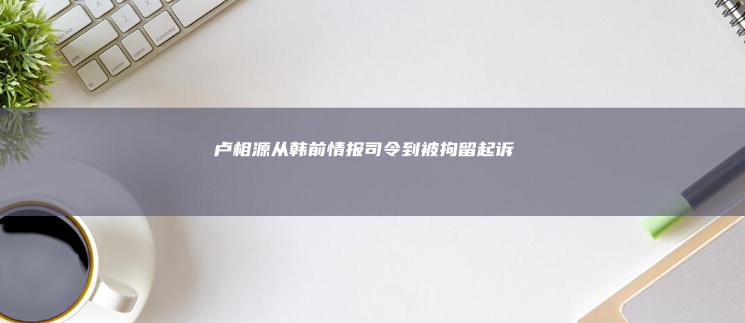 卢相源：从韩前情报司令到被拘留起诉