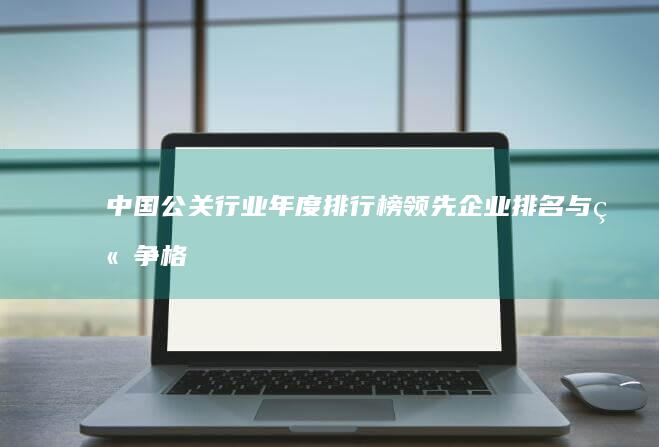 中国公关行业年度排行榜：领先企业排名与竞争格局