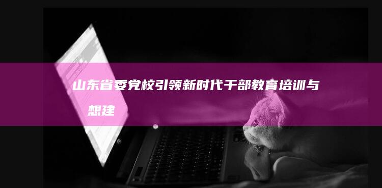 山东省委党校：引领新时代干部教育培训与思想建设新高度